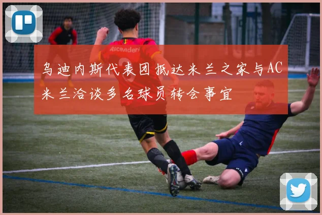 乌迪内斯代表团抵达米兰之家与AC米兰洽谈多名球员转会事宜