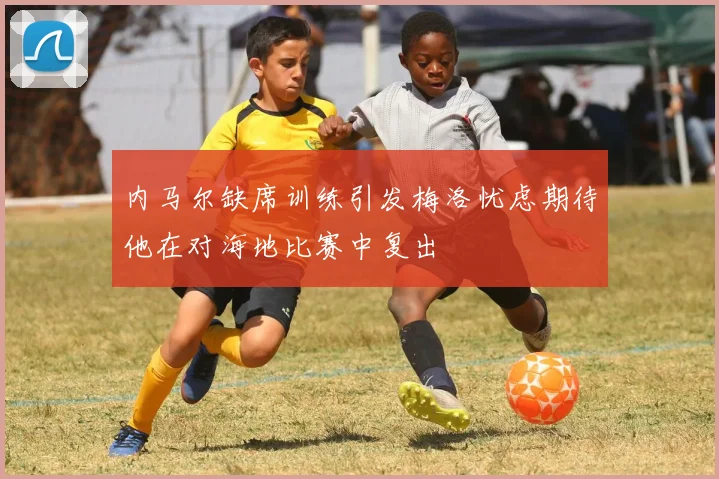 内马尔缺席训练引发梅洛忧虑期待他在对海地比赛中复出