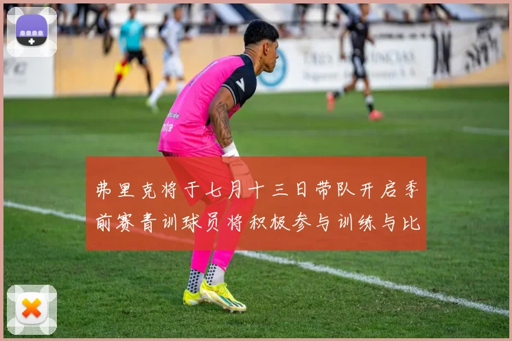 弗里克将于七月十三日带队开启季前赛青训球员将积极参与训练与比赛