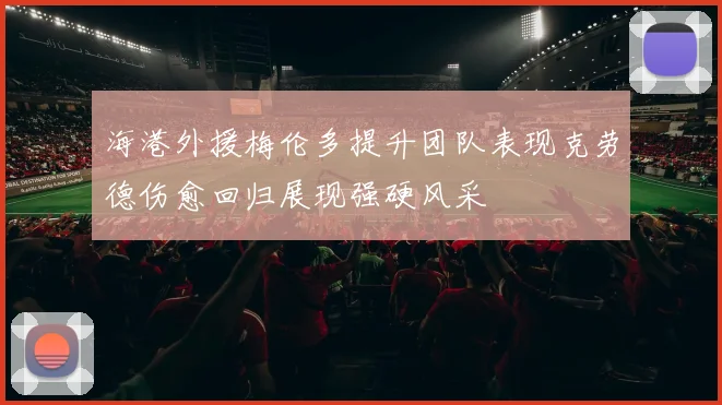 海港外援梅伦多提升团队表现克劳德伤愈回归展现强硬风采