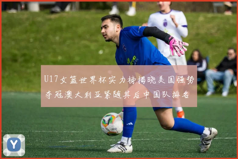 U17女篮世界杯实力榜揭晓美国强势夺冠澳大利亚紧随其后中国队排名第十