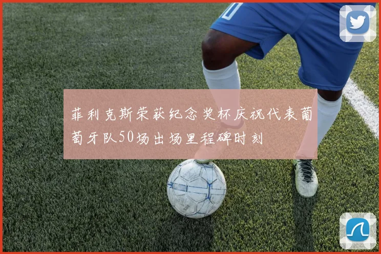 菲利克斯荣获纪念奖杯庆祝代表葡萄牙队50场出场里程碑时刻