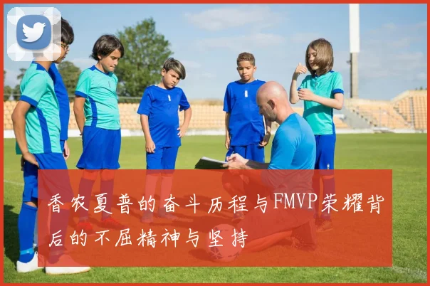 香农夏普的奋斗历程与FMVP荣耀背后的不屈精神与坚持
