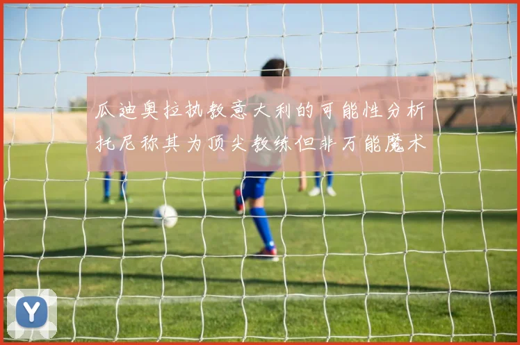 瓜迪奥拉执教意大利的可能性分析托尼称其为顶尖教练但非万能魔术师