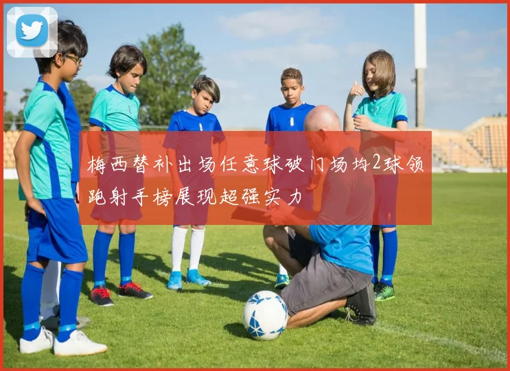 梅西替补出场任意球破门场均2球领跑射手榜展现超强实力