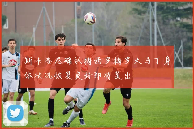 斯卡洛尼确认梅西罗梅罗大马丁身体状况恢复良好即将复出