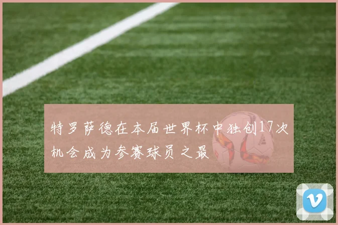 特罗萨德在本届世界杯中独创17次机会成为参赛球员之最